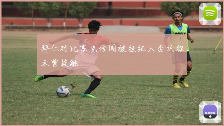 拜仁对比塞克传闻被经纪人否认称未曾接触