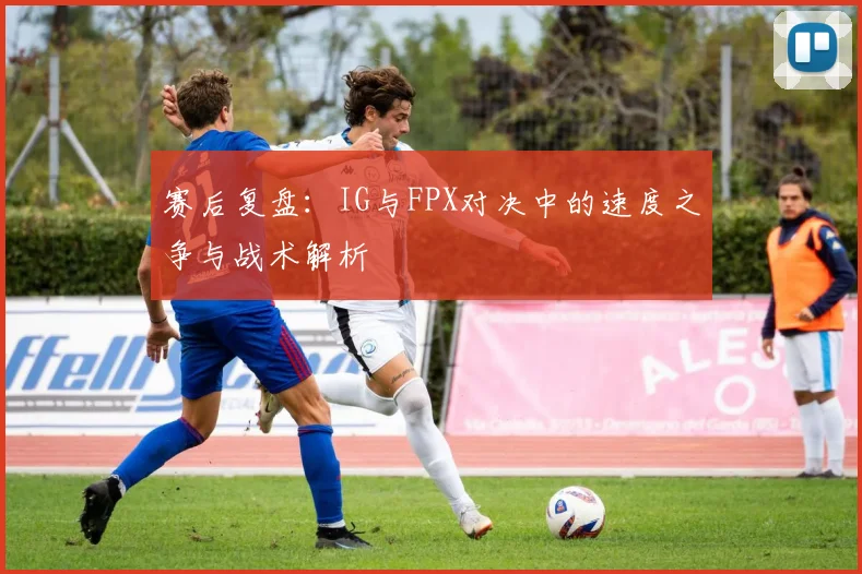 赛后复盘：IG与FPX对决中的速度之争与战术解析