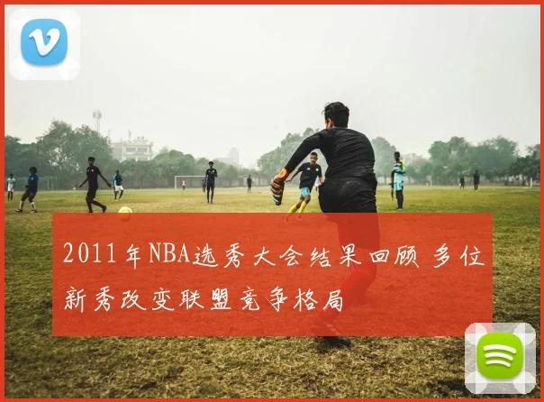 2011年NBA选秀大会结果回顾 多位新秀改变联盟竞争格局