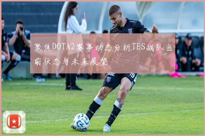 聚焦DOTA2赛事动态分析TES战队当前状态与未来展望