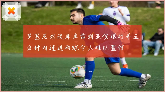罗塞尼尔谈库库雷利亚伤退对手五分钟内连进两球令人难以置信