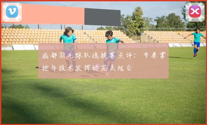 成都羽毛球队选拔赛点评：节奏掌控与技术发挥的完美结合