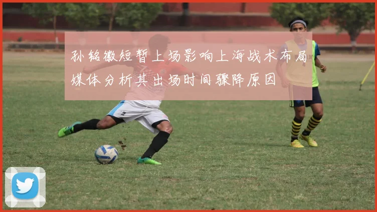 孙铭徽短暂上场影响上海战术布局媒体分析其出场时间骤降原因