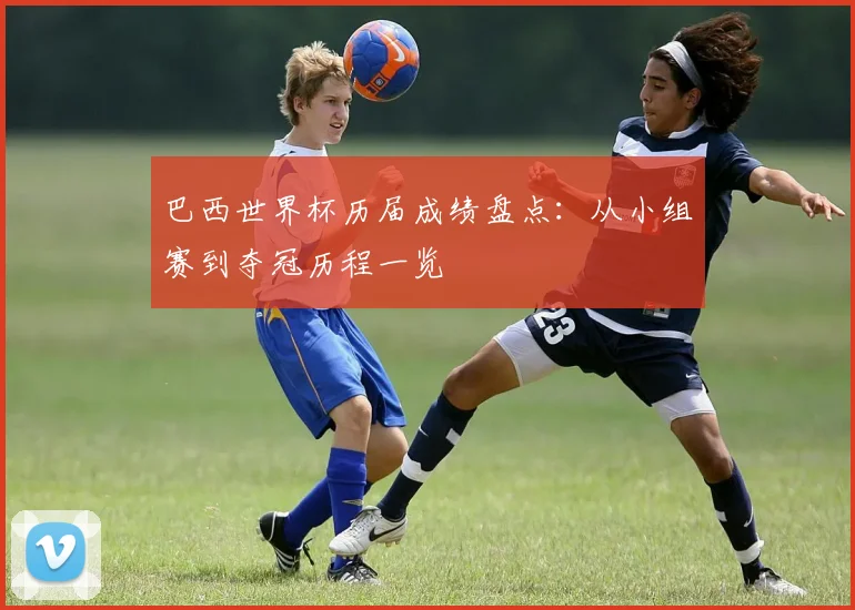 巴西世界杯历届成绩盘点：从小组赛到夺冠历程一览