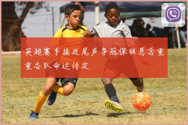 英超赛季接近尾声争冠保级悬念重重各队命运待定