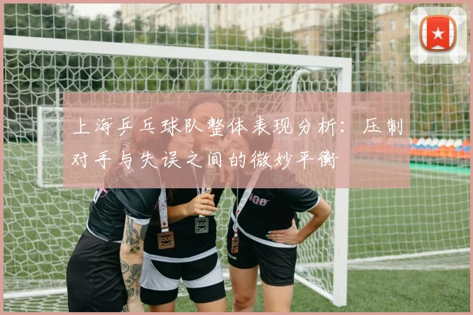 上海乒乓球队整体表现分析：压制对手与失误之间的微妙平衡